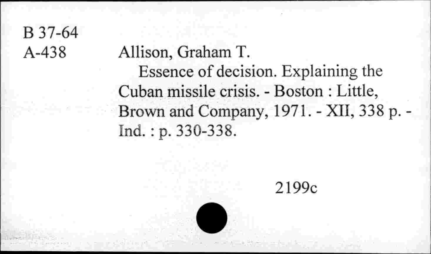 ﻿B 37-64
A-438 Allison, Graham T.
Essence of decision. Explaining the Cuban missile crisis. - Boston : Little, Brown and Company, 1971. - XII, 338 p. -Ind.: p. 330-338.
2199c